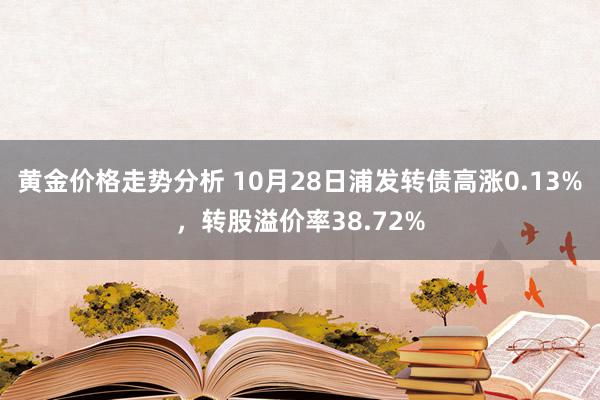 黄金价格走势分析 10月28日浦发转债高涨0.13%，转股溢价率38.72%