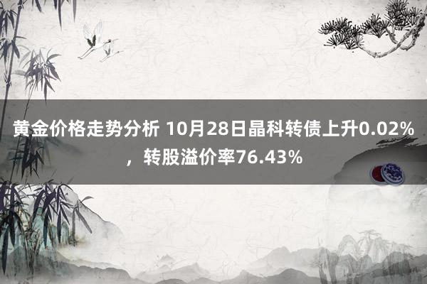 黄金价格走势分析 10月28日晶科转债上升0.02%，转股溢价率76.43%