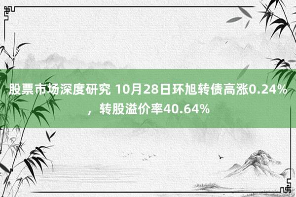 股票市场深度研究 10月28日环旭转债高涨0.24%，转股溢价率40.64%