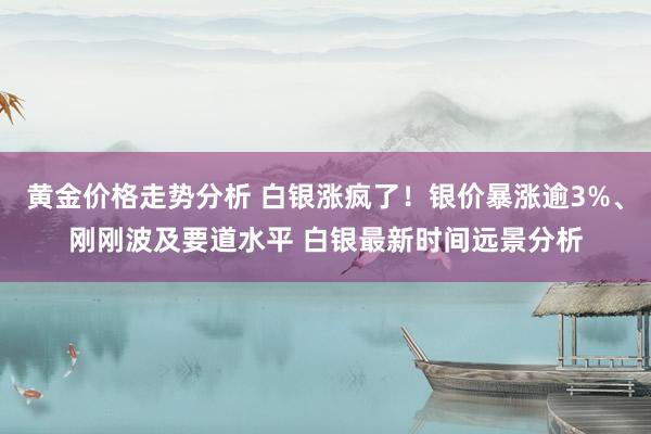 黄金价格走势分析 白银涨疯了！银价暴涨逾3%、刚刚波及要道水平 白银最新时间远景分析