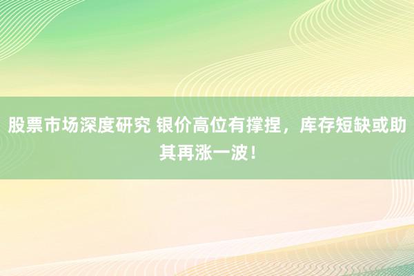 股票市场深度研究 银价高位有撑捏，库存短缺或助其再涨一波！