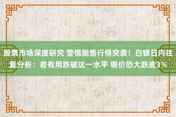 股票市场深度研究 警惕抛售行情突袭！白银日内往复分析：若有用跌破这一水平 银价恐大跌逾3%