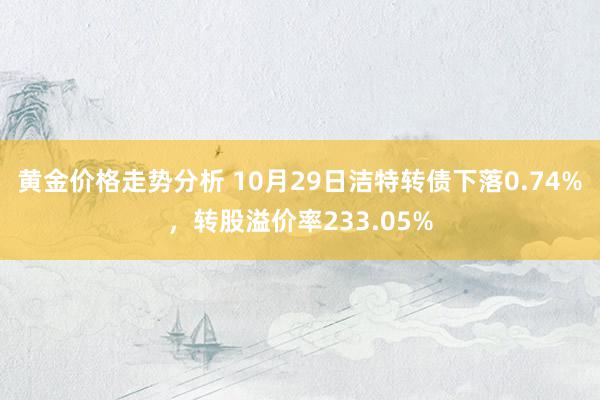 黄金价格走势分析 10月29日洁特转债下落0.74%，转股溢价率233.05%