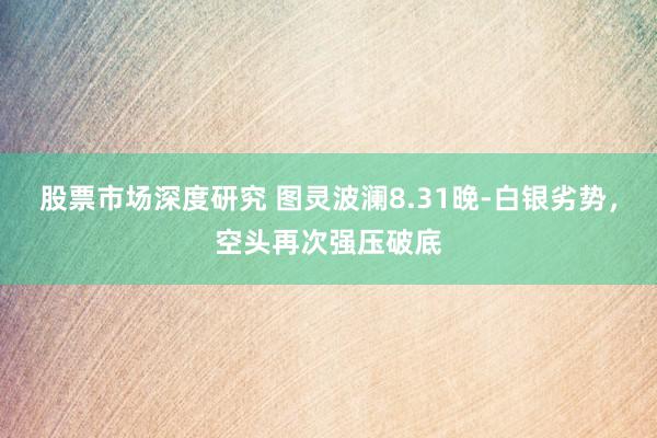 股票市场深度研究 图灵波澜8.31晚-白银劣势，空头再次强压破底