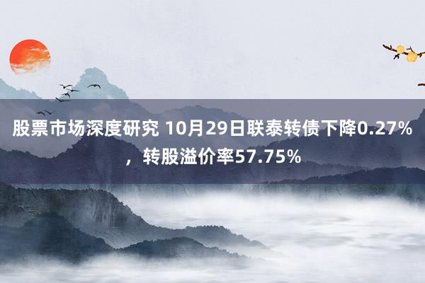 股票市场深度研究 10月29日联泰转债下降0.27%，转股溢价率57.75%