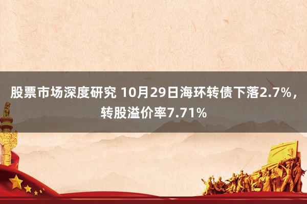 股票市场深度研究 10月29日海环转债下落2.7%，转股溢价率7.71%