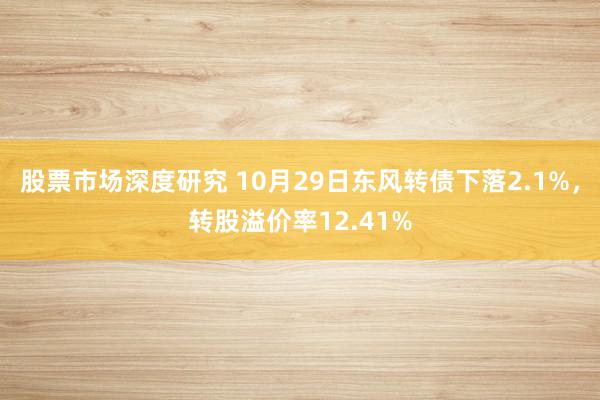 股票市场深度研究 10月29日东风转债下落2.1%，转股溢价率12.41%