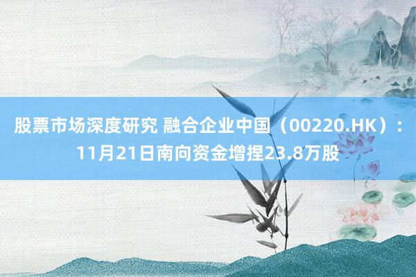 股票市场深度研究 融合企业中国（00220.HK）：11月21日南向资金增捏23.8万股