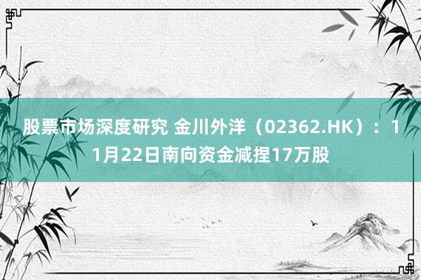 股票市场深度研究 金川外洋（02362.HK）：11月22日南向资金减捏17万股