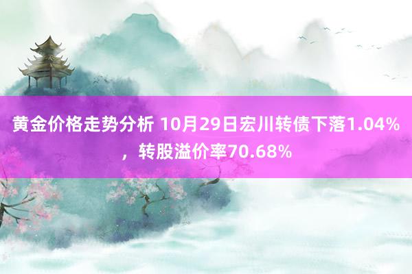 黄金价格走势分析 10月29日宏川转债下落1.04%，转股溢价率70.68%