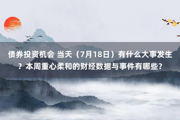 债券投资机会 当天（7月18日）有什么大事发生？本周重心柔和的财经数据与事件有哪些？