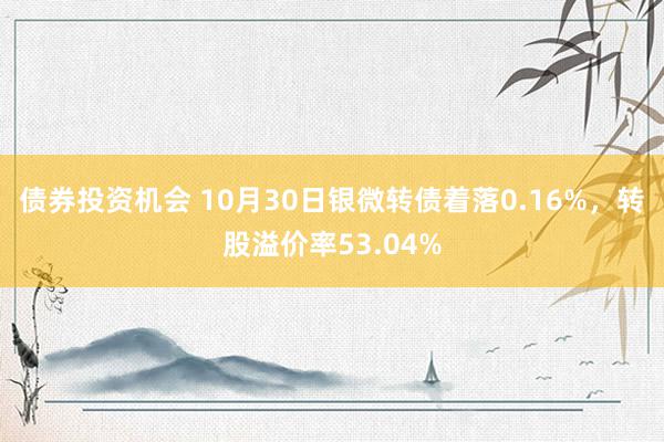 债券投资机会 10月30日银微转债着落0.16%，转股溢价率53.04%