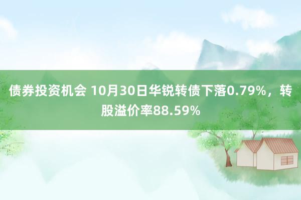 债券投资机会 10月30日华锐转债下落0.79%，转股溢价率88.59%