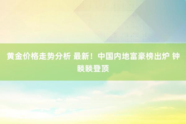 黄金价格走势分析 最新！中国内地富豪榜出炉 钟睒睒登顶