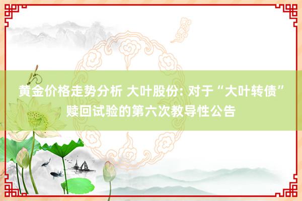 黄金价格走势分析 大叶股份: 对于“大叶转债”赎回试验的第六次教导性公告