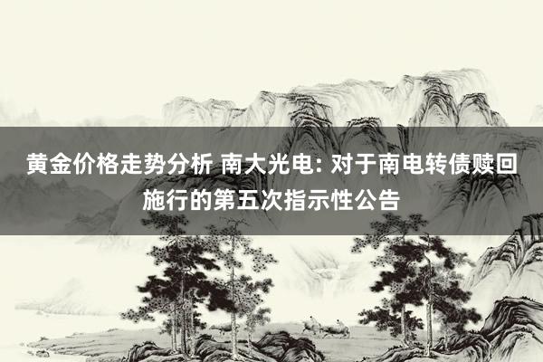 黄金价格走势分析 南大光电: 对于南电转债赎回施行的第五次指示性公告