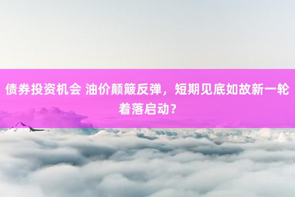 债券投资机会 油价颠簸反弹，短期见底如故新一轮着落启动？