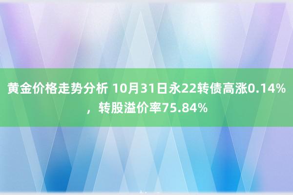 黄金价格走势分析 10月31日永22转债高涨0.14%，转股溢价率75.84%