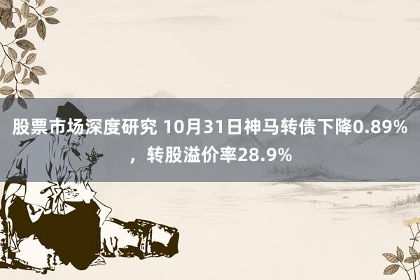 股票市场深度研究 10月31日神马转债下降0.89%，转股溢价率28.9%