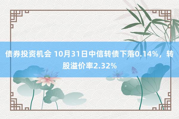 债券投资机会 10月31日中信转债下落0.14%，转股溢价率2.32%