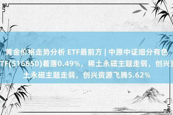 黄金价格走势分析 ETF最前方 | 中原中证细分有色金属产业主题ETF(516650)着落0.49%，稀土永磁主题走弱，创兴资源飞腾5.62%