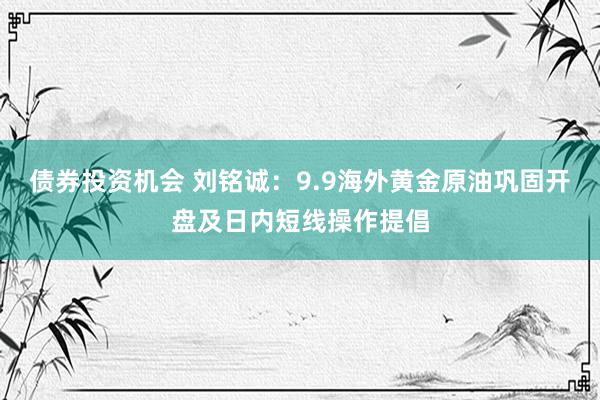 债券投资机会 刘铭诚：9.9海外黄金原油巩固开盘及日内短线操作提倡