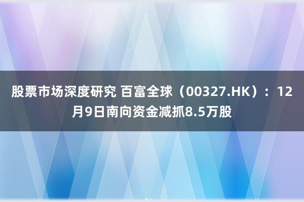 股票市场深度研究 百富全球（00327.HK）：12月9日南向资金减抓8.5万股