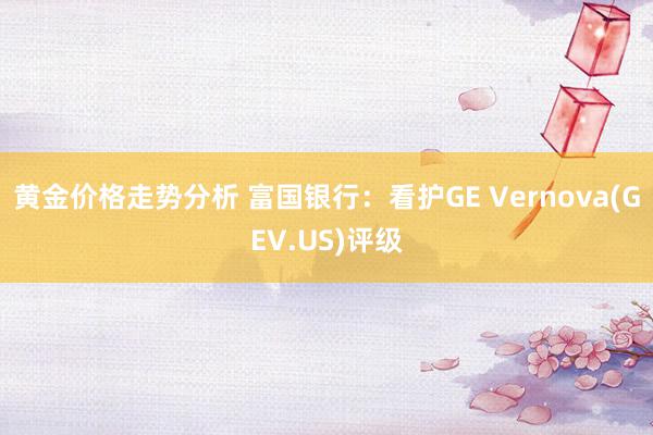 黄金价格走势分析 富国银行：看护GE Vernova(GEV.US)评级