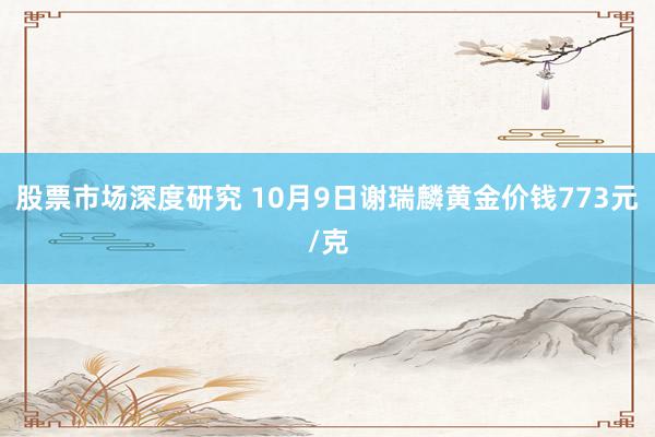 股票市场深度研究 10月9日谢瑞麟黄金价钱773元/克