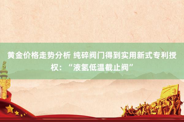 黄金价格走势分析 纯碎阀门得到实用新式专利授权：“液氢低温截止阀”