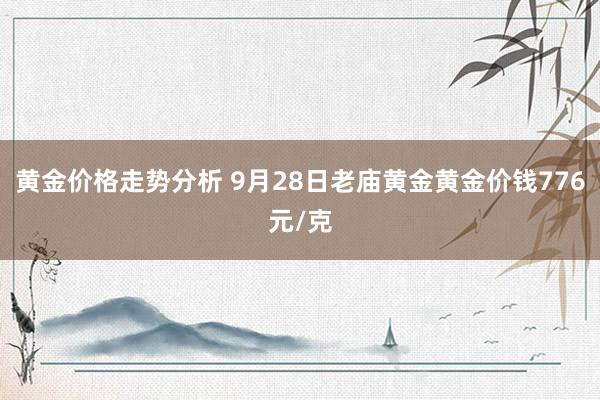 黄金价格走势分析 9月28日老庙黄金黄金价钱776元/克