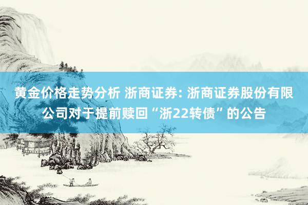 黄金价格走势分析 浙商证券: 浙商证券股份有限公司对于提前赎回“浙22转债”的公告