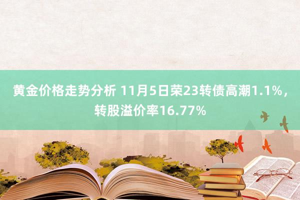 黄金价格走势分析 11月5日荣23转债高潮1.1%，转股溢价率16.77%