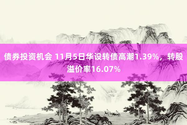 债券投资机会 11月5日华设转债高潮1.39%，转股溢价率16.07%