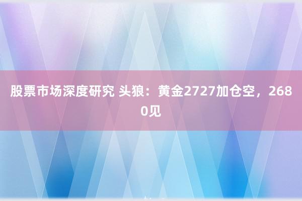 股票市场深度研究 头狼：黄金2727加仓空，2680见