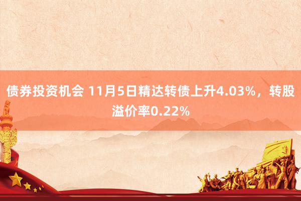 债券投资机会 11月5日精达转债上升4.03%，转股溢价率0.22%