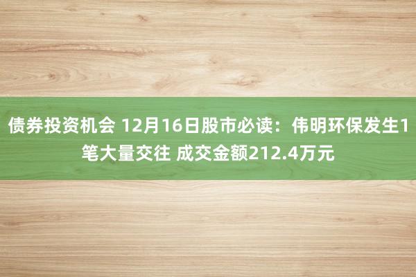 债券投资机会 12月16日股市必读：伟明环保发生1笔大量交往 成交金额212.4万元