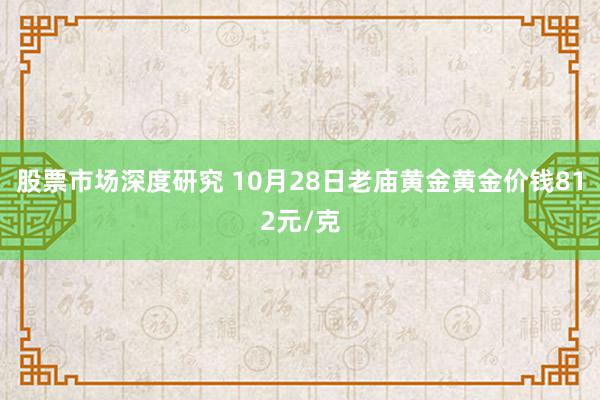 股票市场深度研究 10月28日老庙黄金黄金价钱812元/克