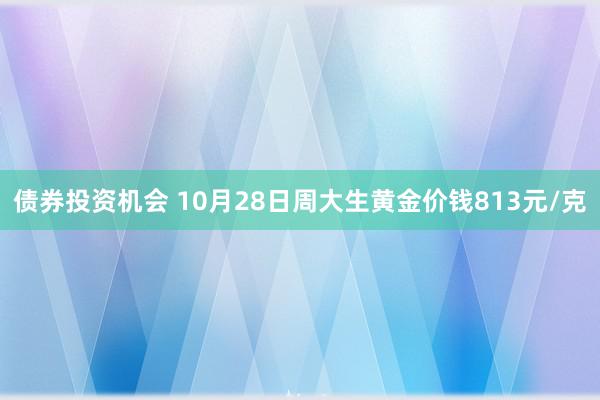 债券投资机会 10月28日周大生黄金价钱813元/克