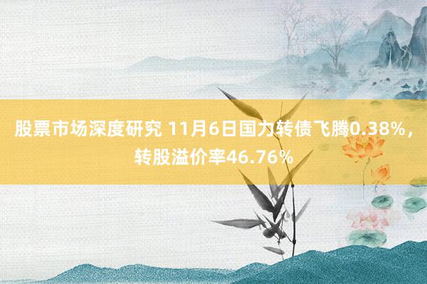 股票市场深度研究 11月6日国力转债飞腾0.38%，转股溢价率46.76%