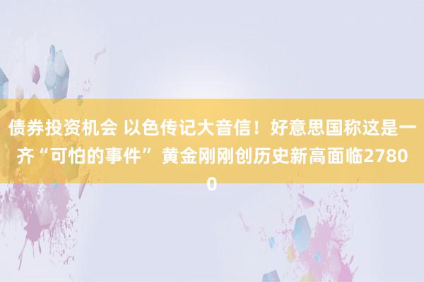 债券投资机会 以色传记大音信！好意思国称这是一齐“可怕的事件” 黄金刚刚创历史新高面临2780