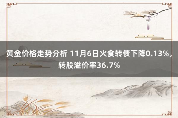 黄金价格走势分析 11月6日火食转债下降0.13%，转股溢价率36.7%