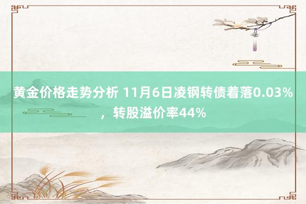 黄金价格走势分析 11月6日凌钢转债着落0.03%，转股溢价率44%