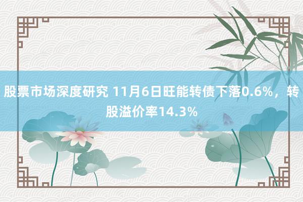 股票市场深度研究 11月6日旺能转债下落0.6%，转股溢价率14.3%