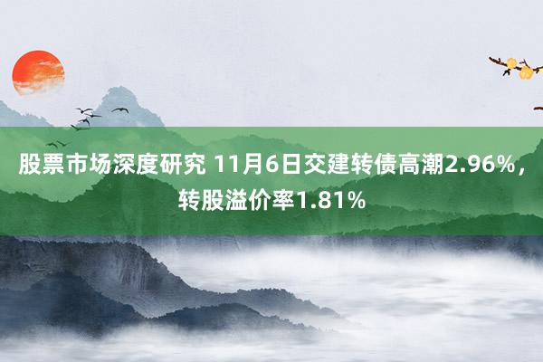 股票市场深度研究 11月6日交建转债高潮2.96%，转股溢价率1.81%