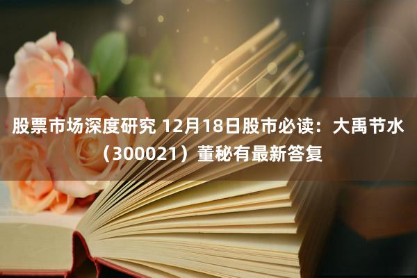 股票市场深度研究 12月18日股市必读：大禹节水（300021）董秘有最新答复