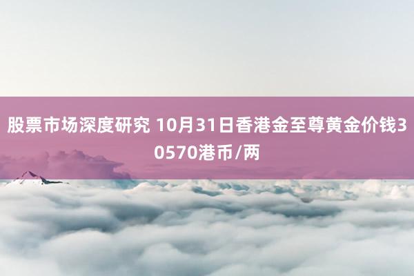 股票市场深度研究 10月31日香港金至尊黄金价钱30570港币/两