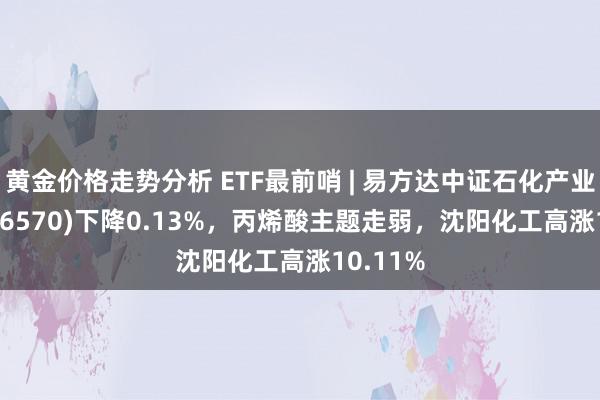 黄金价格走势分析 ETF最前哨 | 易方达中证石化产业ETF(516570)下降0.13%，丙烯酸主题走弱，沈阳化工高涨10.11%