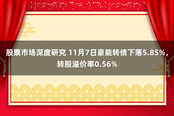 股票市场深度研究 11月7日豪能转债下落5.85%，转股溢价率0.56%