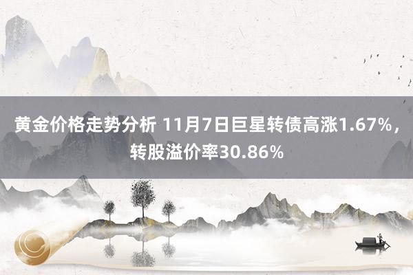 黄金价格走势分析 11月7日巨星转债高涨1.67%，转股溢价率30.86%